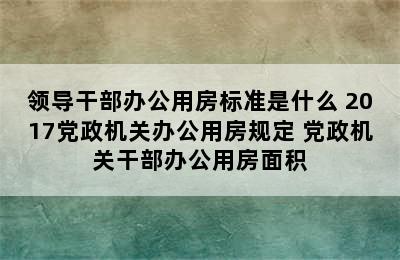 领导干部办公用房标准是什么 2017党政机关办公用房规定 党政机关干部办公用房面积